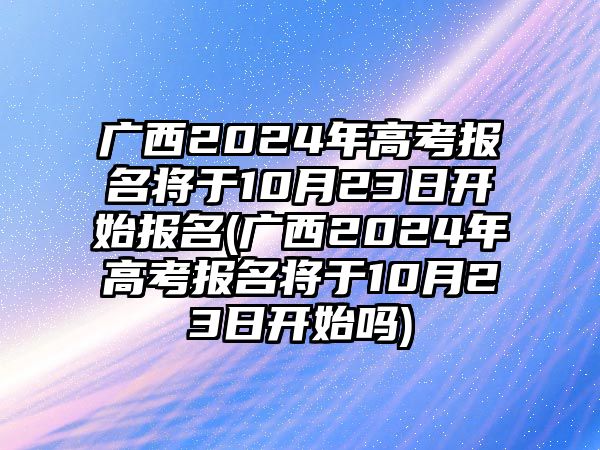 廣西2024年高考報(bào)名將于10月23日開(kāi)始報(bào)名(廣西2024年高考報(bào)名將于10月23日開(kāi)始嗎)