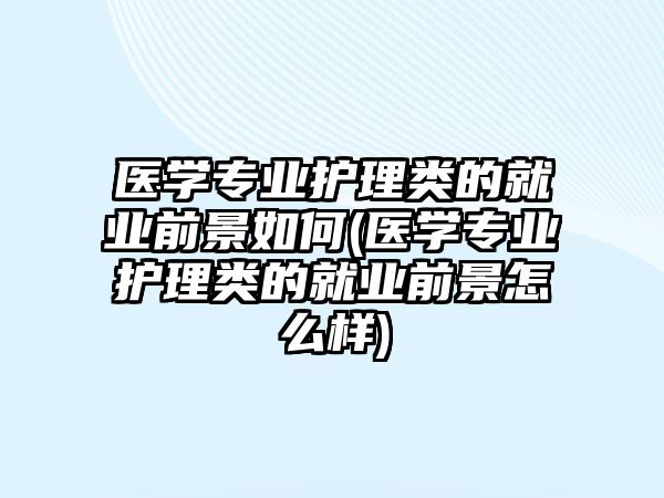 醫(yī)學(xué)專業(yè)護(hù)理類的就業(yè)前景如何(醫(yī)學(xué)專業(yè)護(hù)理類的就業(yè)前景怎么樣)