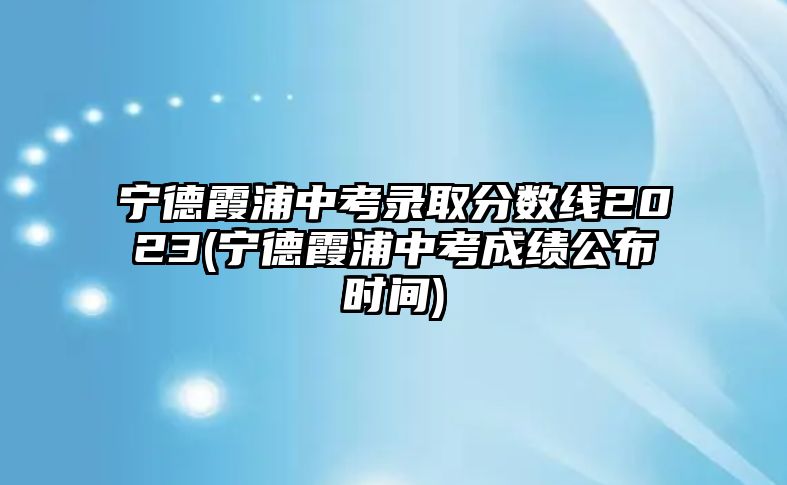 寧德霞浦中考錄取分?jǐn)?shù)線2023(寧德霞浦中考成績公布時(shí)間)