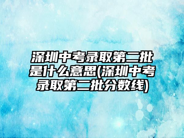 深圳中考錄取第二批是什么意思(深圳中考錄取第二批分數(shù)線)