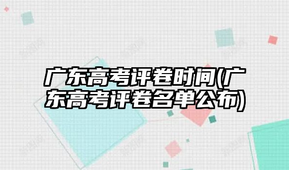 廣東高考評卷時間(廣東高考評卷名單公布)