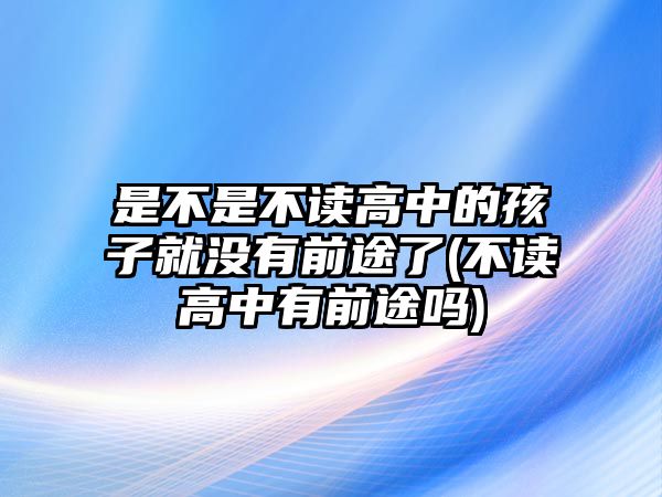 是不是不讀高中的孩子就沒有前途了(不讀高中有前途嗎)