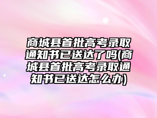 商城縣首批高考錄取通知書已送達了嗎(商城縣首批高考錄取通知書已送達怎么辦)