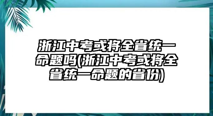 浙江中考或?qū)⑷〗y(tǒng)一命題嗎(浙江中考或?qū)⑷〗y(tǒng)一命題的省份)