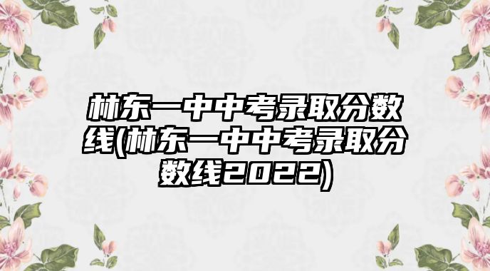 林東一中中考錄取分數(shù)線(林東一中中考錄取分數(shù)線2022)