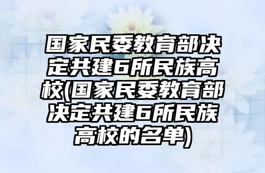 國家民委教育部決定共建6所民族高校(國家民委教育部決定共建6所民族高校的名單)