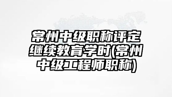 常州中級職稱評定繼續(xù)教育學時(常州中級工程師職稱)