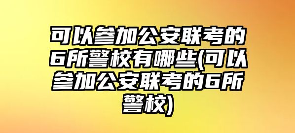 可以參加公安聯(lián)考的6所警校有哪些(可以參加公安聯(lián)考的6所警校)