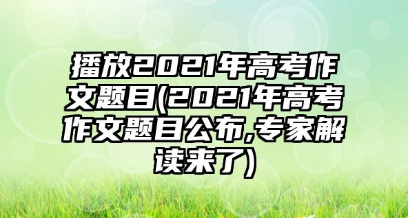 播放2021年高考作文題目(2021年高考作文題目公布,專(zhuān)家解讀來(lái)了)