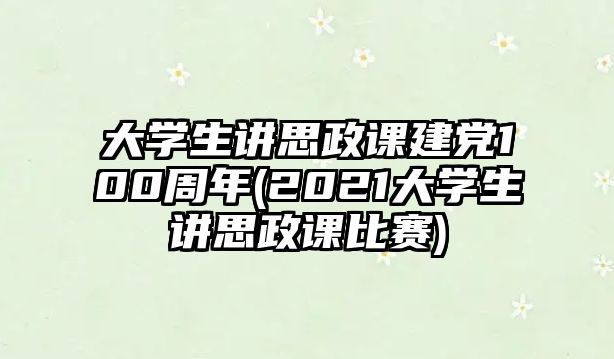 大學生講思政課建黨100周年(2021大學生講思政課比賽)