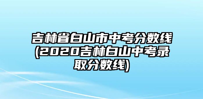 吉林省白山市中考分數線(2020吉林白山中考錄取分數線)