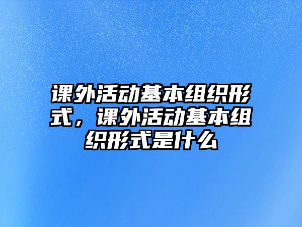 課外活動(dòng)基本組織形式，課外活動(dòng)基本組織形式是什么