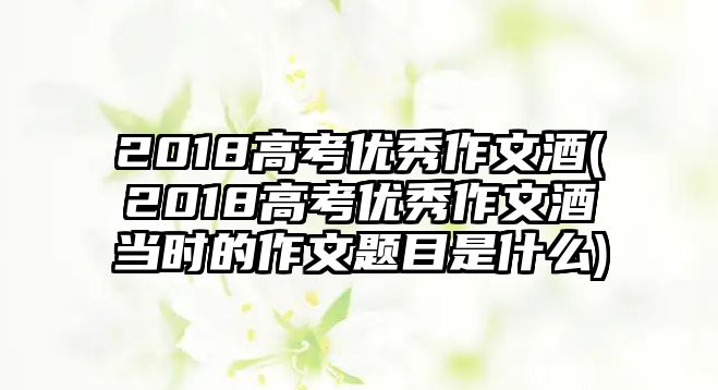 2018高考優(yōu)秀作文酒(2018高考優(yōu)秀作文酒當(dāng)時(shí)的作文題目是什么)