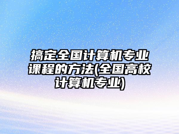 搞定全國計(jì)算機(jī)專業(yè)課程的方法(全國高校計(jì)算機(jī)專業(yè))