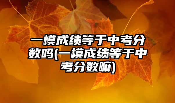 一模成績等于中考分?jǐn)?shù)嗎(一模成績等于中考分?jǐn)?shù)嘛)