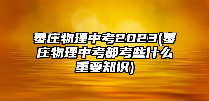 棗莊物理中考2023(棗莊物理中考都考些什么重要知識)