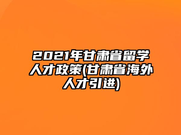 2021年甘肅省留學(xué)人才政策(甘肅省海外人才引進)