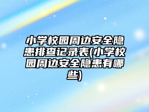 小學校園周邊安全隱患排查記錄表(小學校園周邊安全隱患有哪些)