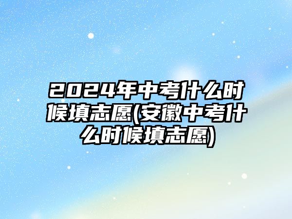 2024年中考什么時(shí)候填志愿(安徽中考什么時(shí)候填志愿)