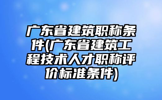 廣東省建筑職稱條件(廣東省建筑工程技術(shù)人才職稱評價標(biāo)準(zhǔn)條件)