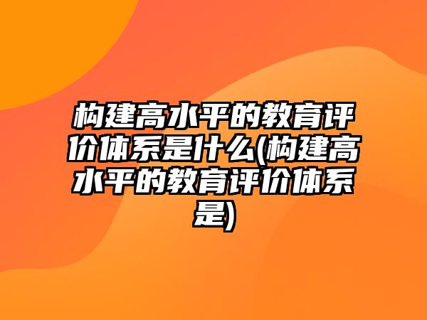 構(gòu)建高水平的教育評(píng)價(jià)體系是什么(構(gòu)建高水平的教育評(píng)價(jià)體系是)