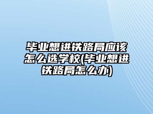 畢業(yè)想進鐵路局應該怎么選學校(畢業(yè)想進鐵路局怎么辦)