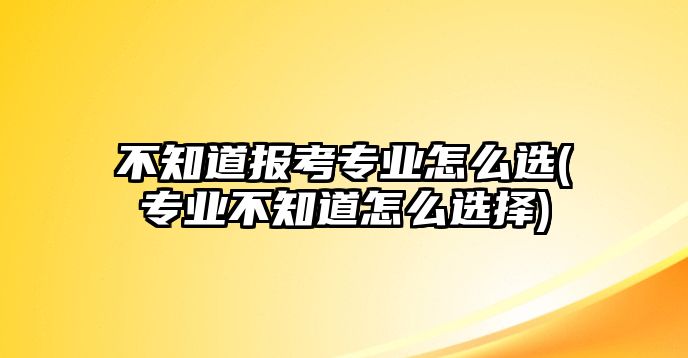 不知道報(bào)考專業(yè)怎么選(專業(yè)不知道怎么選擇)