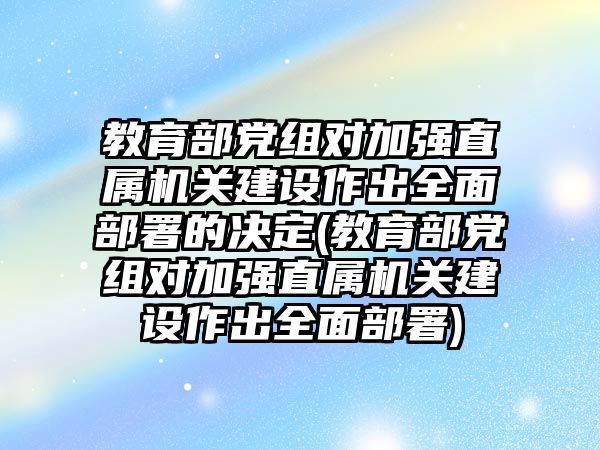 教育部黨組對加強直屬機關(guān)建設(shè)作出全面部署的決定(教育部黨組對加強直屬機關(guān)建設(shè)作出全面部署)