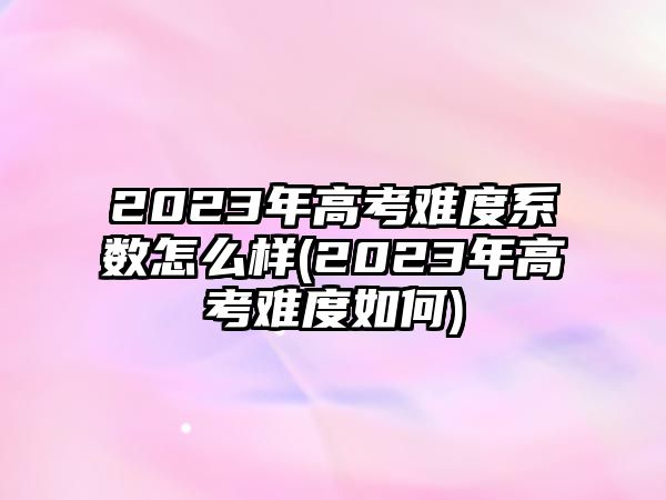 2023年高考難度系數(shù)怎么樣(2023年高考難度如何)