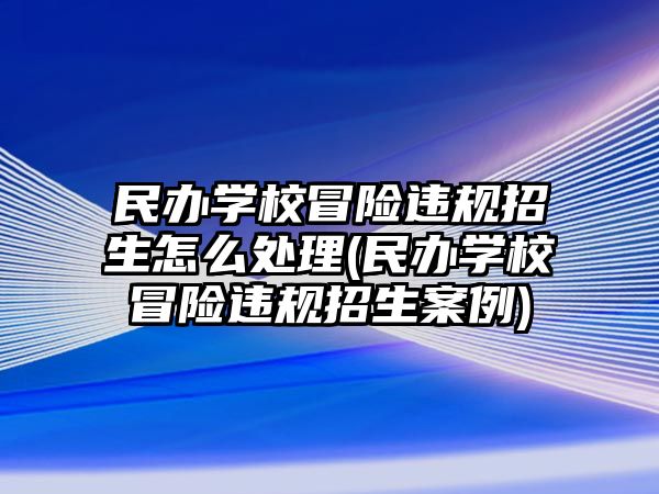 民辦學校冒險違規(guī)招生怎么處理(民辦學校冒險違規(guī)招生案例)