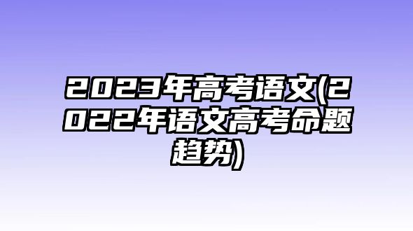 2023年高考語(yǔ)文(2022年語(yǔ)文高考命題趨勢(shì))