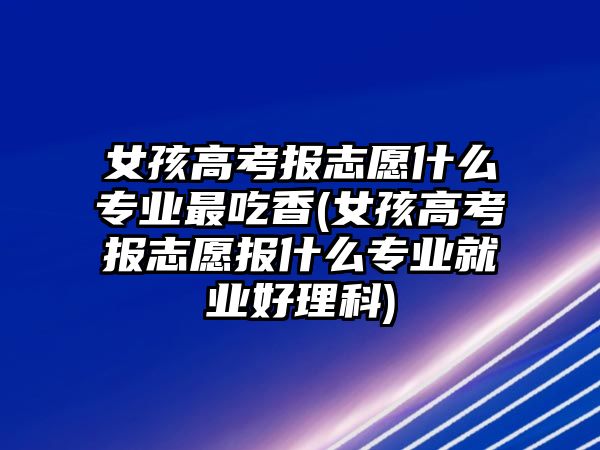 女孩高考報志愿什么專業(yè)最吃香(女孩高考報志愿報什么專業(yè)就業(yè)好理科)