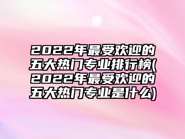 2022年最受歡迎的五大熱門(mén)專(zhuān)業(yè)排行榜(2022年最受歡迎的五大熱門(mén)專(zhuān)業(yè)是什么)