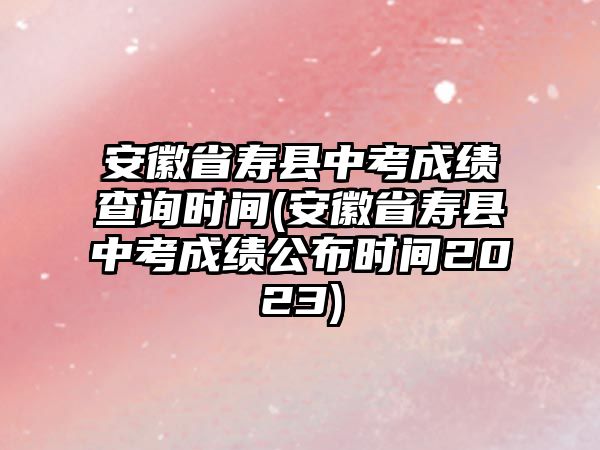 安徽省壽縣中考成績查詢時間(安徽省壽縣中考成績公布時間2023)