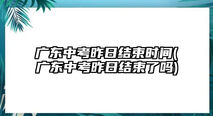 廣東中考昨日結(jié)束時(shí)間(廣東中考昨日結(jié)束了嗎)