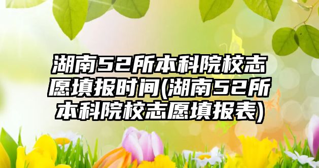 湖南52所本科院校志愿填報時間(湖南52所本科院校志愿填報表)