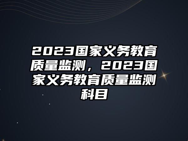 2023國(guó)家義務(wù)教育質(zhì)量監(jiān)測(cè)，2023國(guó)家義務(wù)教育質(zhì)量監(jiān)測(cè)科目