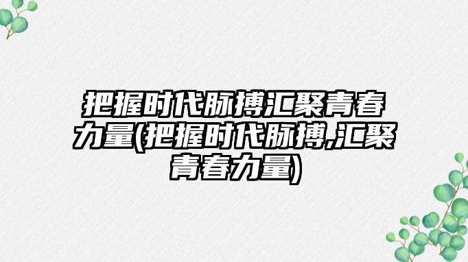 把握時(shí)代脈搏匯聚青春力量(把握時(shí)代脈搏,匯聚青春力量)