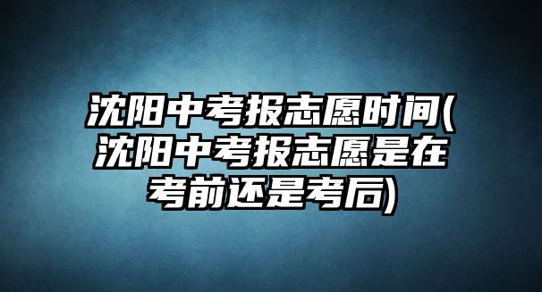 沈陽(yáng)中考報(bào)志愿時(shí)間(沈陽(yáng)中考報(bào)志愿是在考前還是考后)