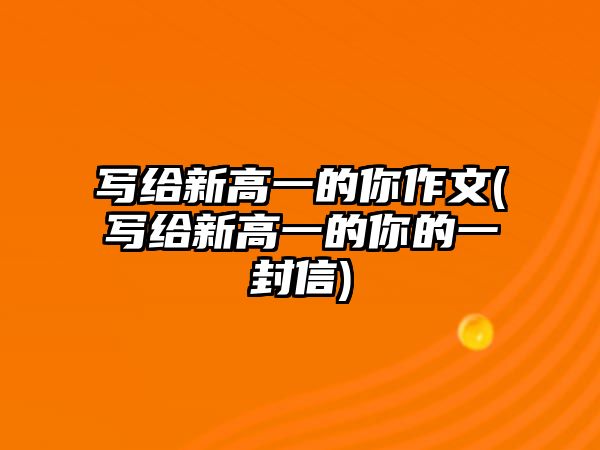 寫(xiě)給新高一的你作文(寫(xiě)給新高一的你的一封信)