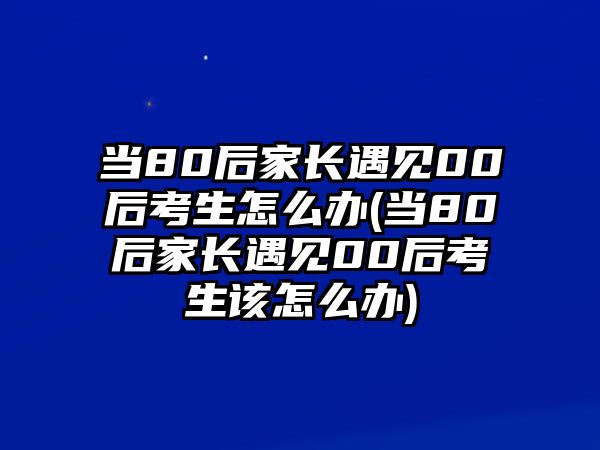 當(dāng)80后家長遇見00后考生怎么辦(當(dāng)80后家長遇見00后考生該怎么辦)