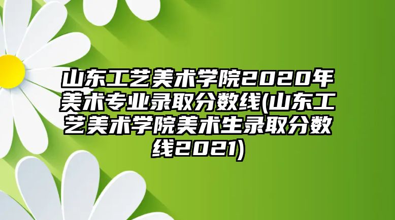 山東工藝美術學院2020年美術專業(yè)錄取分數(shù)線(山東工藝美術學院美術生錄取分數(shù)線2021)