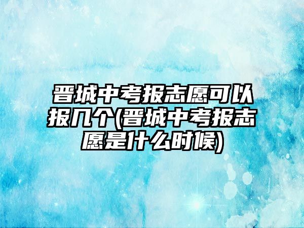 晉城中考報(bào)志愿可以報(bào)幾個(gè)(晉城中考報(bào)志愿是什么時(shí)候)