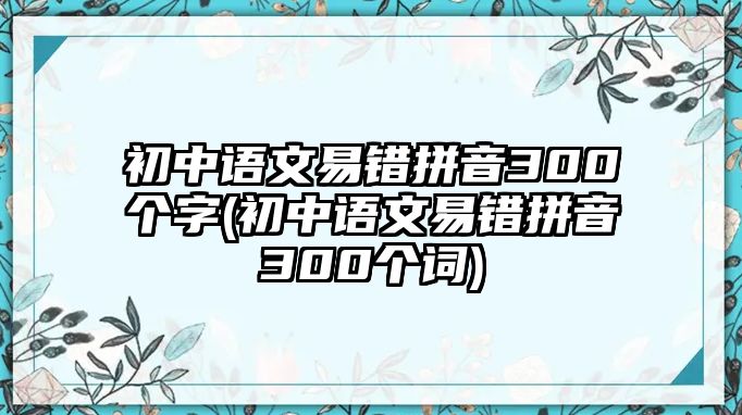 初中語文易錯拼音300個字(初中語文易錯拼音300個詞)