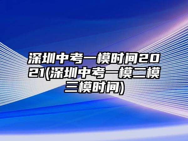 深圳中考一模時(shí)間2021(深圳中考一模二模三模時(shí)間)