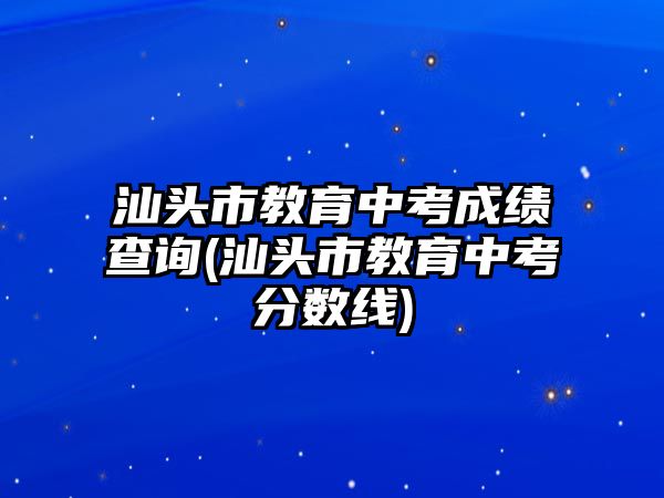 汕頭市教育中考成績查詢(汕頭市教育中考分數(shù)線)