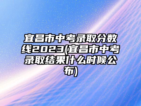 宜昌市中考錄取分?jǐn)?shù)線2023(宜昌市中考錄取結(jié)果什么時(shí)候公布)