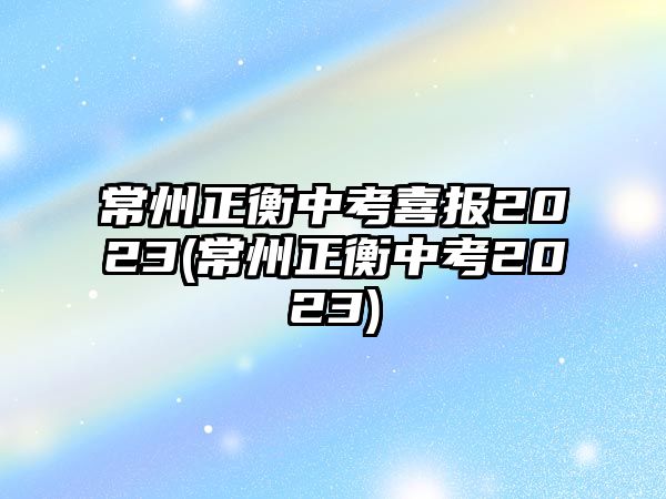 常州正衡中考喜報2023(常州正衡中考2023)