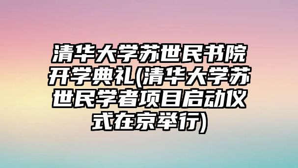 清華大學蘇世民書院開學典禮(清華大學蘇世民學者項目啟動儀式在京舉行)