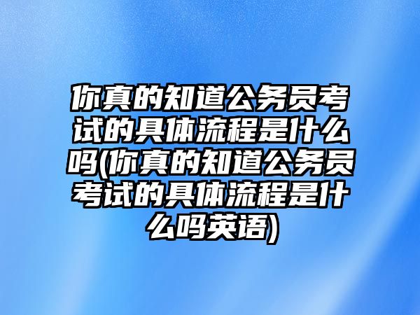 你真的知道公務(wù)員考試的具體流程是什么嗎(你真的知道公務(wù)員考試的具體流程是什么嗎英語)